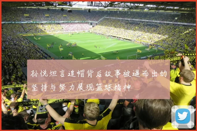 孙悦坦言追帽背后故事被逼而出的坚持与努力展现篮球精神