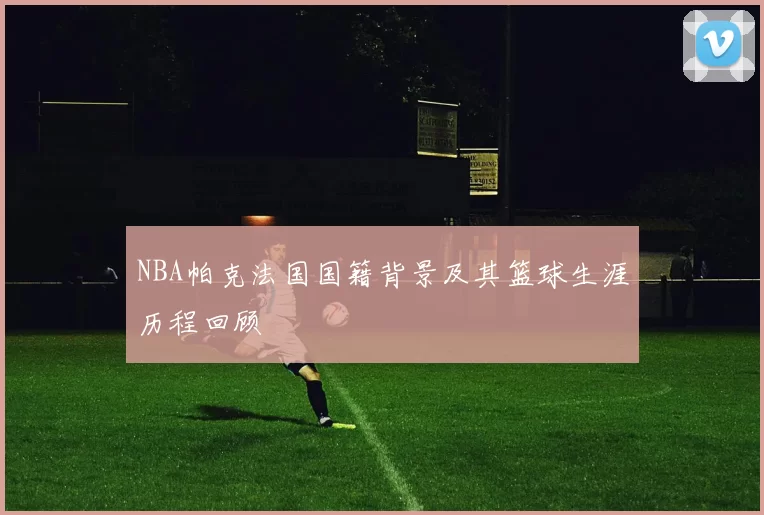 NBA帕克法国国籍背景及其篮球生涯历程回顾