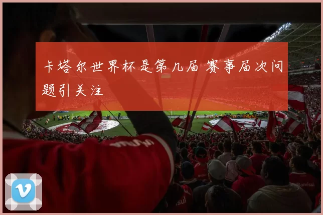 卡塔尔世界杯是第几届 赛事届次问题引关注