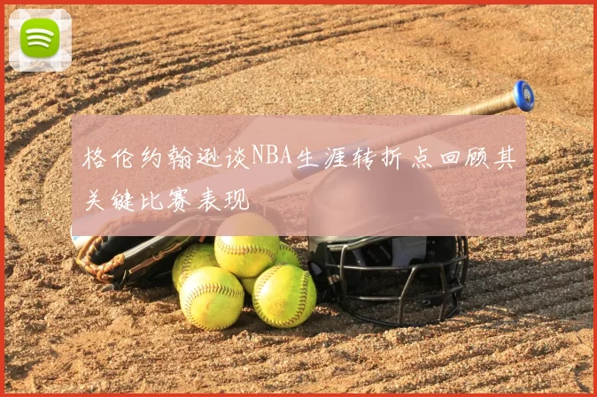 格伦约翰逊谈NBA生涯转折点回顾其关键比赛表现