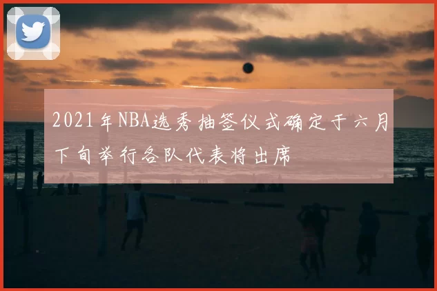 2021年NBA选秀抽签仪式确定于六月下旬举行各队代表将出席
