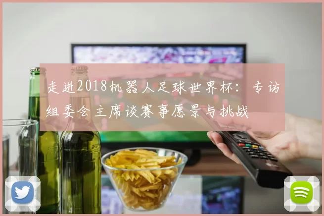 走进2018机器人足球世界杯：专访组委会主席谈赛事愿景与挑战