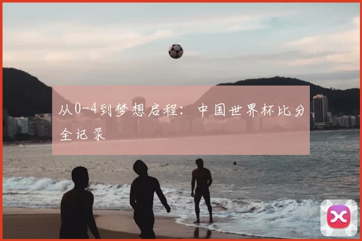 从0-4到梦想启程:中国世界杯比分全记录