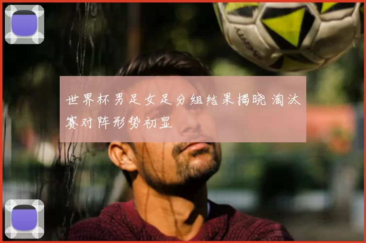 世界杯男足女足分组结果揭晓 淘汰赛对阵形势初显