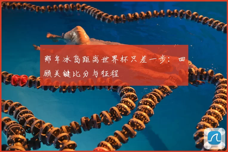 那年冰岛距离世界杯只差一步:回顾关键比分与征程