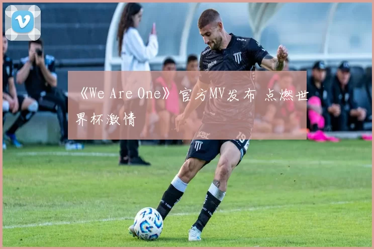 《We Are One》官方MV发布 点燃世界杯激情