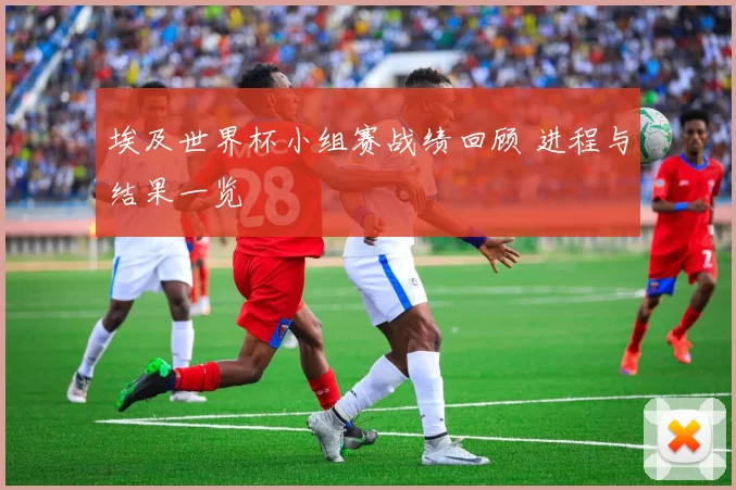 埃及世界杯小组赛战绩回顾 进程与结果一览