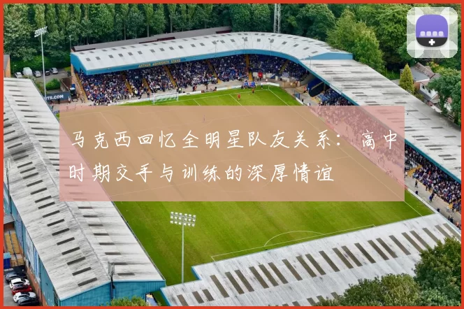 马克西回忆全明星队友关系：高中时期交手与训练的深厚情谊