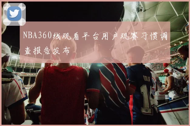 NBA360线观看平台用户观赛习惯调查报告发布