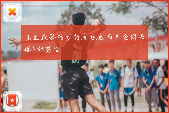 克里森签约步行者达成两年合同重返NBA赛场