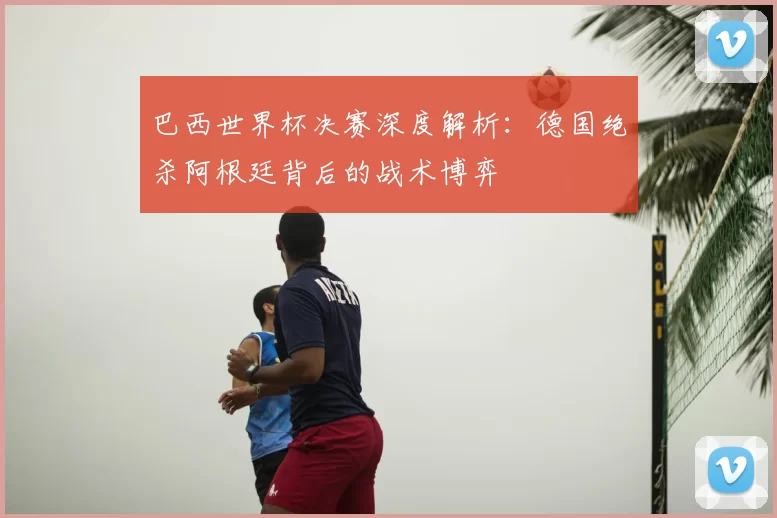巴西世界杯决赛深度解析:德国绝杀阿根廷背后的战术博弈