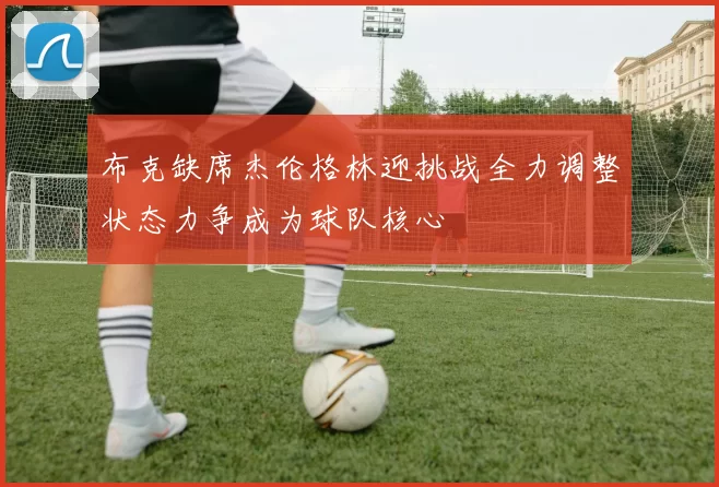 布克缺席杰伦格林迎挑战全力调整状态力争成为球队核心