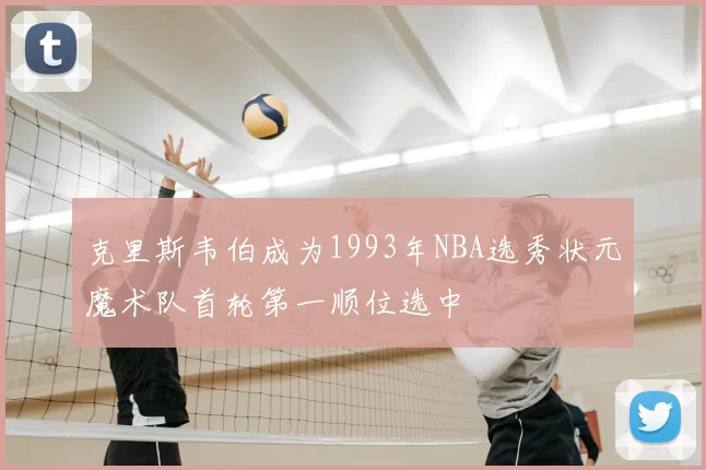 克里斯韦伯成为1993年NBA选秀状元魔术队首轮第一顺位选中