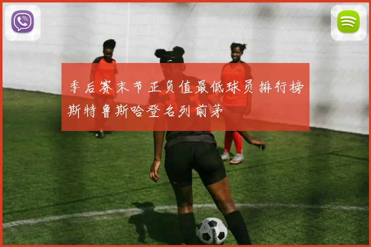 季后赛末节正负值最低球员排行榜斯特鲁斯哈登名列前茅