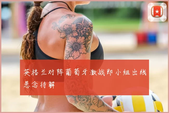 英格兰对阵葡萄牙激战即小组出线悬念待解