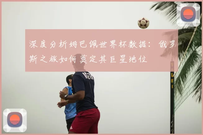 深度分析姆巴佩世界杯数据：俄罗斯之旅如何奠定其巨星地位