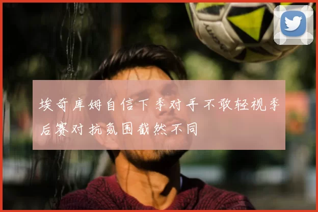 埃奇库姆自信下季对手不敢轻视季后赛对抗氛围截然不同