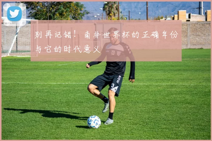 别再记错!南非世界杯的正确年份与它的时代意义