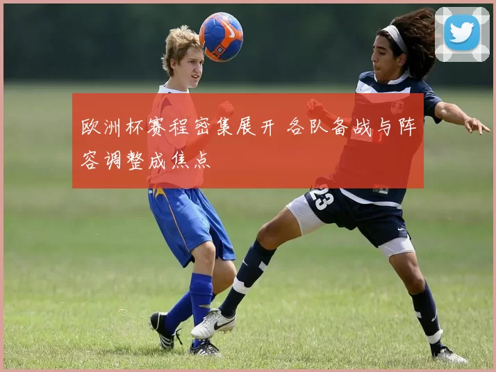 欧洲杯赛程密集展开 各队备战与阵容调整成焦点