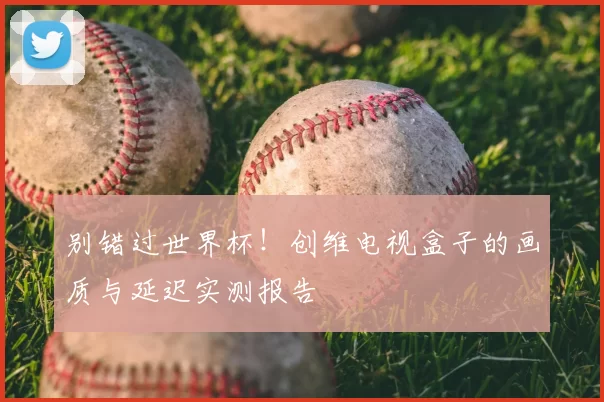 别错过世界杯！创维电视盒子的画质与延迟实测报告