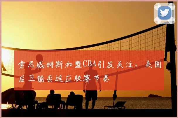 索尼威姆斯加盟CBA引发关注,美国后卫能否适应联赛节奏