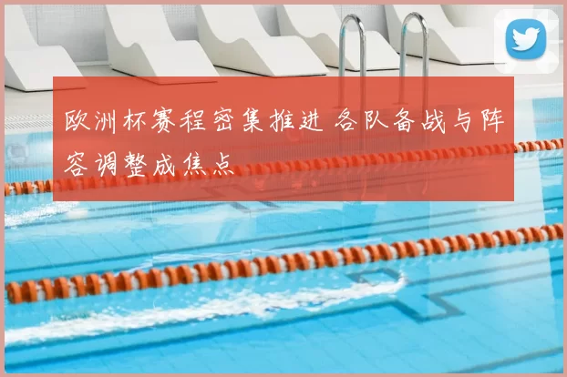 欧洲杯赛程密集推进 各队备战与阵容调整成焦点