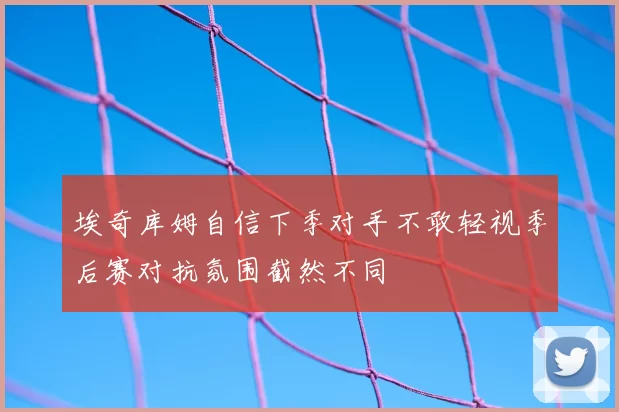 埃奇库姆自信下季对手不敢轻视季后赛对抗氛围截然不同