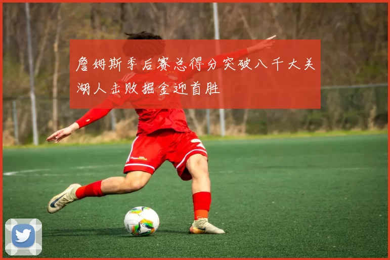 詹姆斯季后赛总得分突破八千大关湖人击败掘金迎首胜