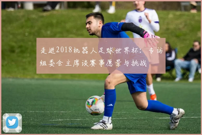 走进2018机器人足球世界杯:专访组委会主席谈赛事愿景与挑战