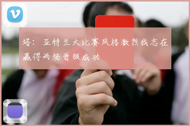 塔：亚特兰大比赛风格激烈我志在赢得两场晋级成功