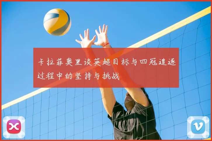 卡拉菲奥里谈英超目标与四冠追逐过程中的坚持与挑战