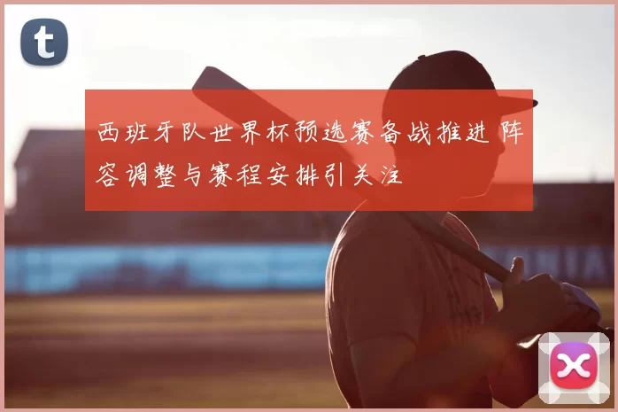 西班牙队世界杯预选赛备战推进 阵容调整与赛程安排引关注
