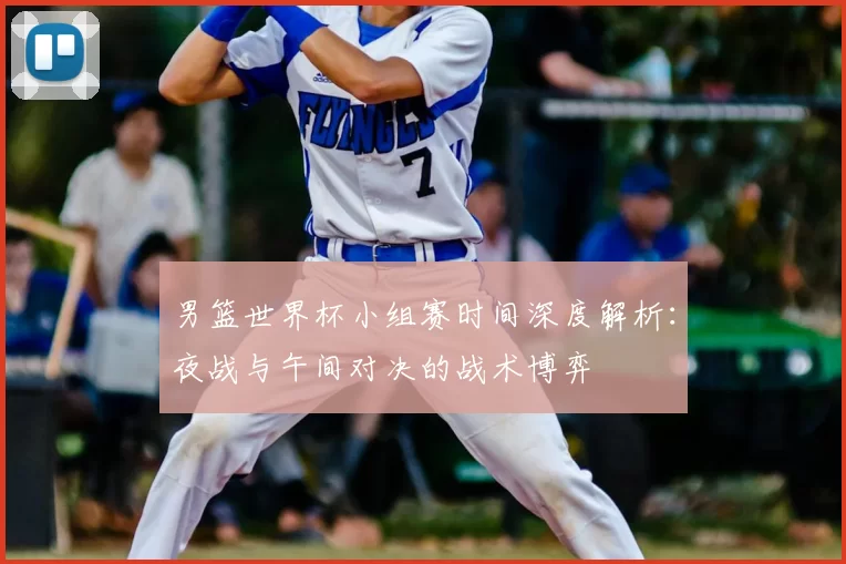 男篮世界杯小组赛时间深度解析:夜战与午间对决的战术博弈