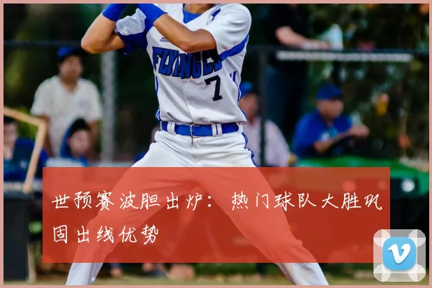 世预赛波胆出炉:热门球队大胜巩固出线优势