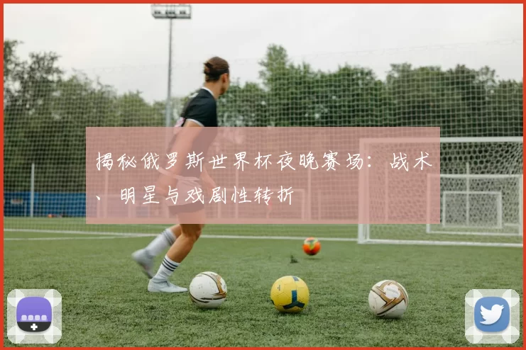 揭秘俄罗斯世界杯夜晚赛场：战术、明星与戏剧性转折