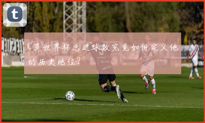 C罗世界杯总进球数究竟如何定义他的历史地位？