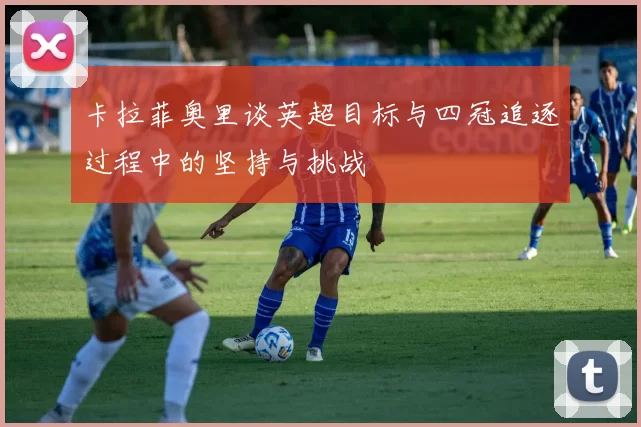 卡拉菲奥里谈英超目标与四冠追逐过程中的坚持与挑战