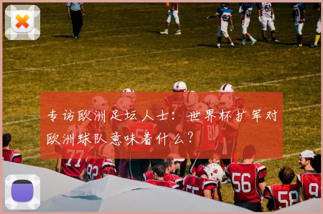 专访欧洲足坛人士：世界杯扩军对欧洲球队意味着什么？