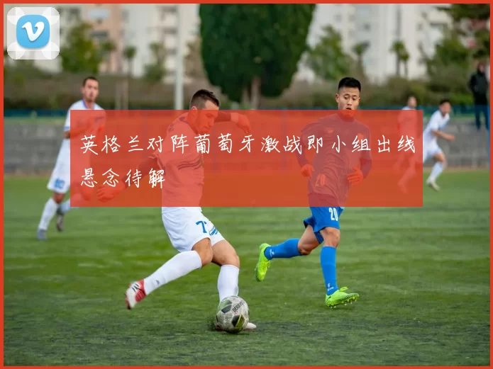 英格兰对阵葡萄牙激战即小组出线悬念待解