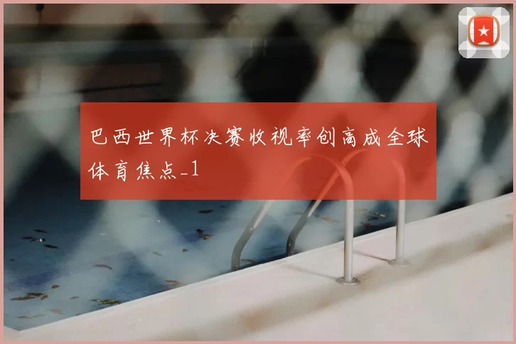巴西世界杯决赛收视率创高成全球体育焦点_1
