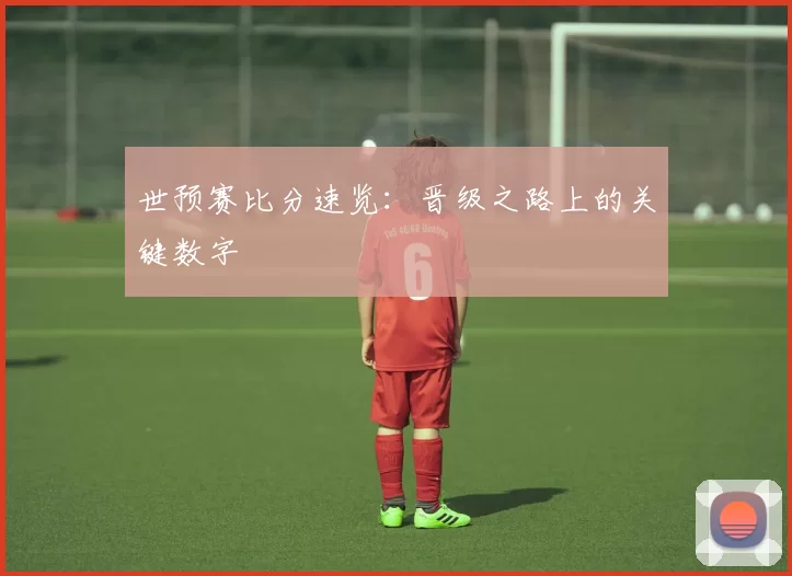 世预赛比分速览:晋级之路上的关键数字