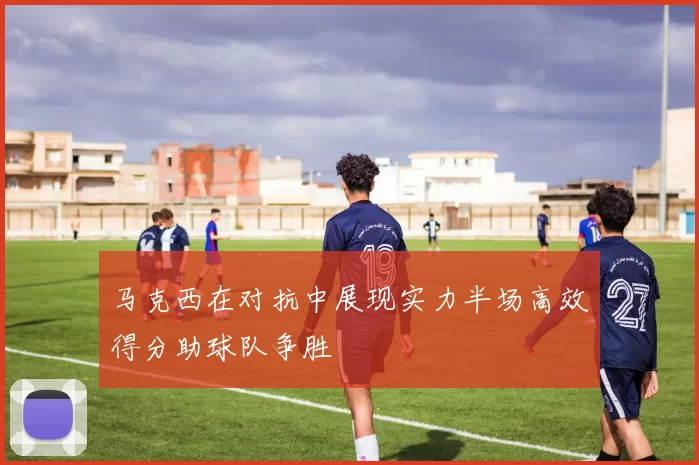 马克西在对抗中展现实力半场高效得分助球队争胜