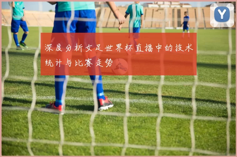 深度分析女足世界杯直播中的技术统计与比赛走势