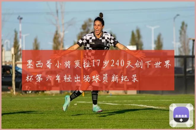 墨西哥小将莫拉17岁240天创下世界杯第六年轻出场球员新纪录