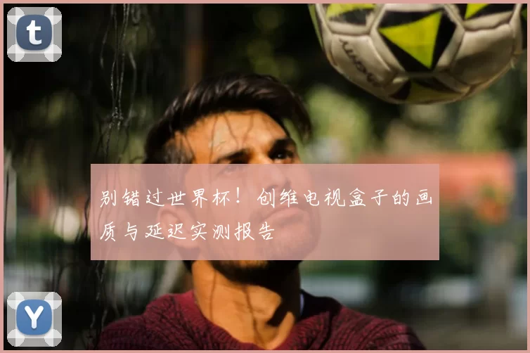 别错过世界杯！创维电视盒子的画质与延迟实测报告