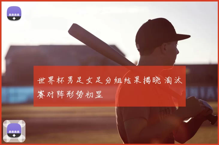 世界杯男足女足分组结果揭晓 淘汰赛对阵形势初显
