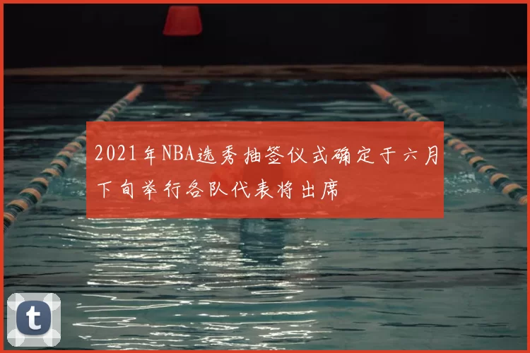 2021年NBA选秀抽签仪式确定于六月下旬举行各队代表将出席
