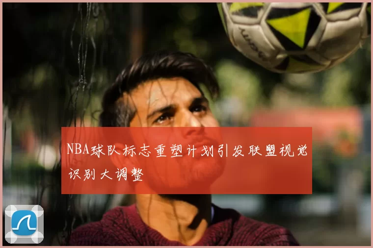 NBA球队标志重塑计划引发联盟视觉识别大调整