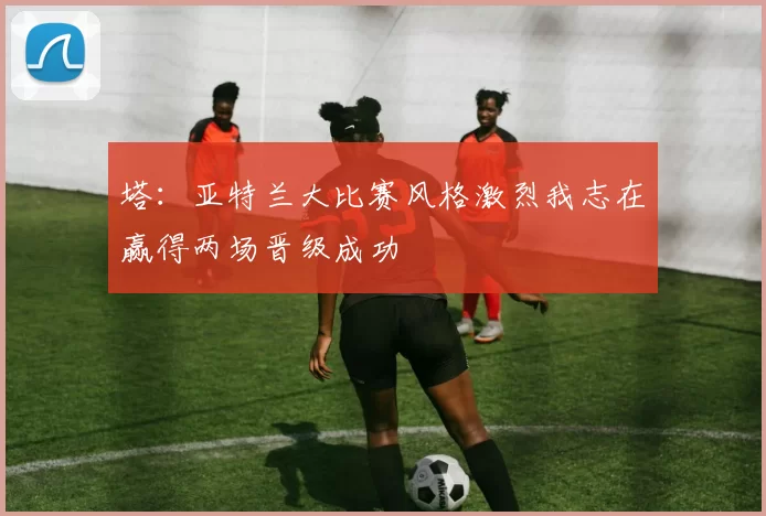 塔：亚特兰大比赛风格激烈我志在赢得两场晋级成功