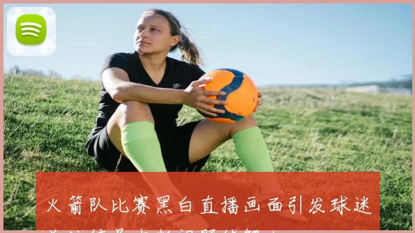 火箭队比赛黑白直播画面引发球迷关注信号中断问题待解决